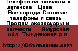 Телефон на запчасти в луганске › Цена ­ 300 - Все города Сотовые телефоны и связь » Продам аксессуары и запчасти   . Амурская обл.,Тындинский р-н